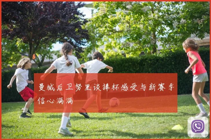 曼城后卫努里谈捧杯感受与新赛季信心满满